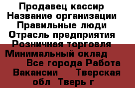 Продавец-кассир › Название организации ­ Правильные люди › Отрасль предприятия ­ Розничная торговля › Минимальный оклад ­ 29 000 - Все города Работа » Вакансии   . Тверская обл.,Тверь г.